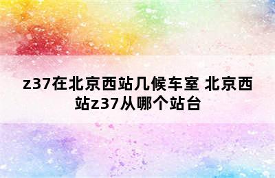 z37在北京西站几候车室 北京西站z37从哪个站台